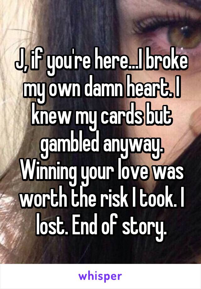 J, if you're here...I broke my own damn heart. I knew my cards but gambled anyway. Winning your love was worth the risk I took. I lost. End of story.
