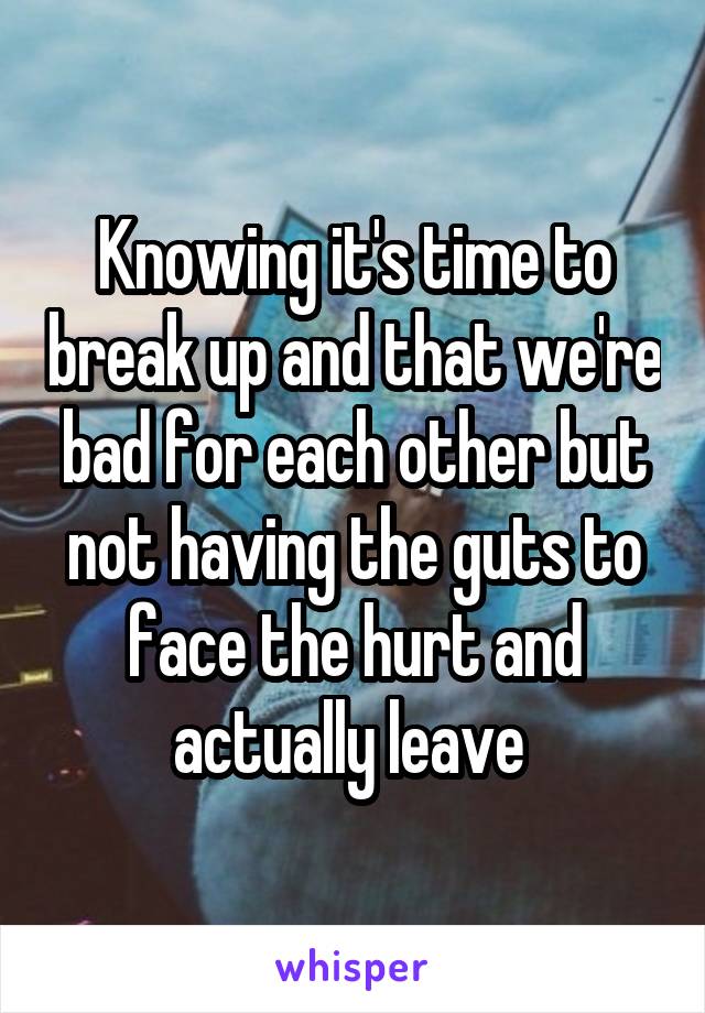 Knowing it's time to break up and that we're bad for each other but not having the guts to face the hurt and actually leave 