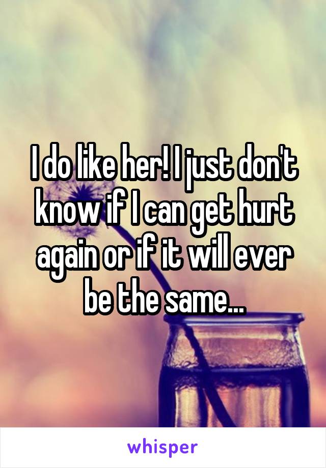 I do like her! I just don't know if I can get hurt again or if it will ever be the same...