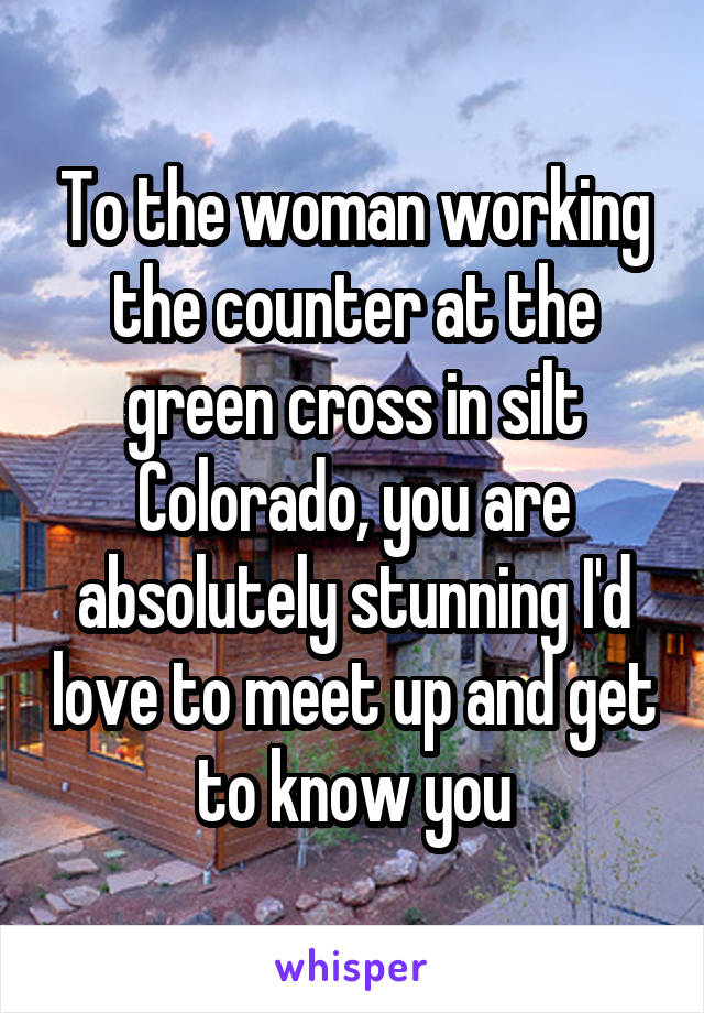 To the woman working the counter at the green cross in silt Colorado, you are absolutely stunning I'd love to meet up and get to know you
