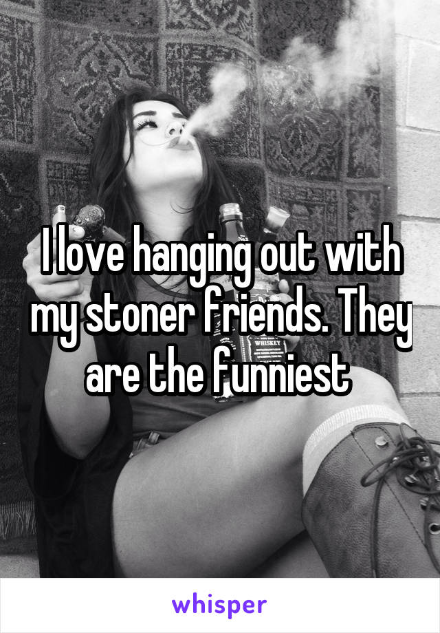 I love hanging out with my stoner friends. They are the funniest 