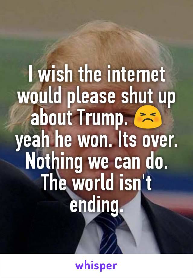 I wish the internet would please shut up about Trump. 😣 yeah he won. Its over. Nothing we can do. The world isn't ending.