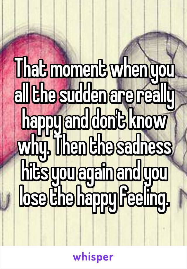 That moment when you all the sudden are really happy and don't know why. Then the sadness hits you again and you lose the happy feeling.