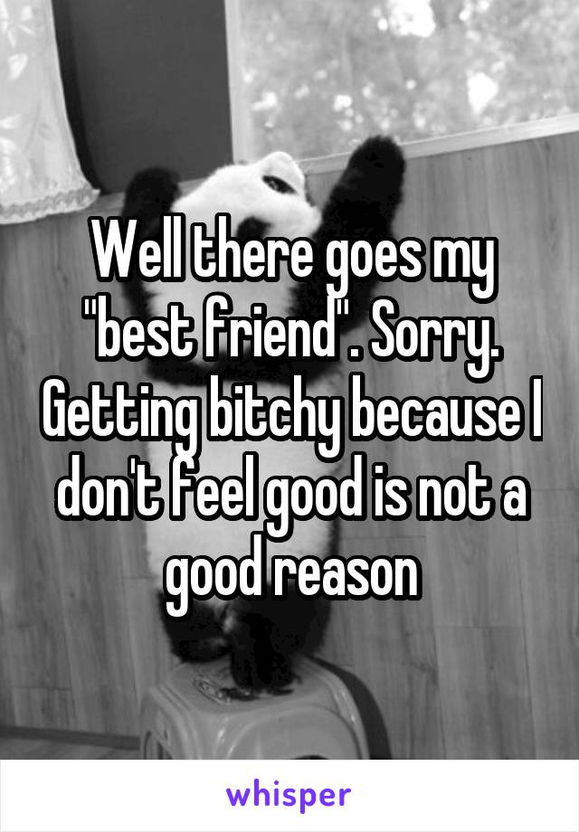 Well there goes my "best friend". Sorry. Getting bitchy because I don't feel good is not a good reason