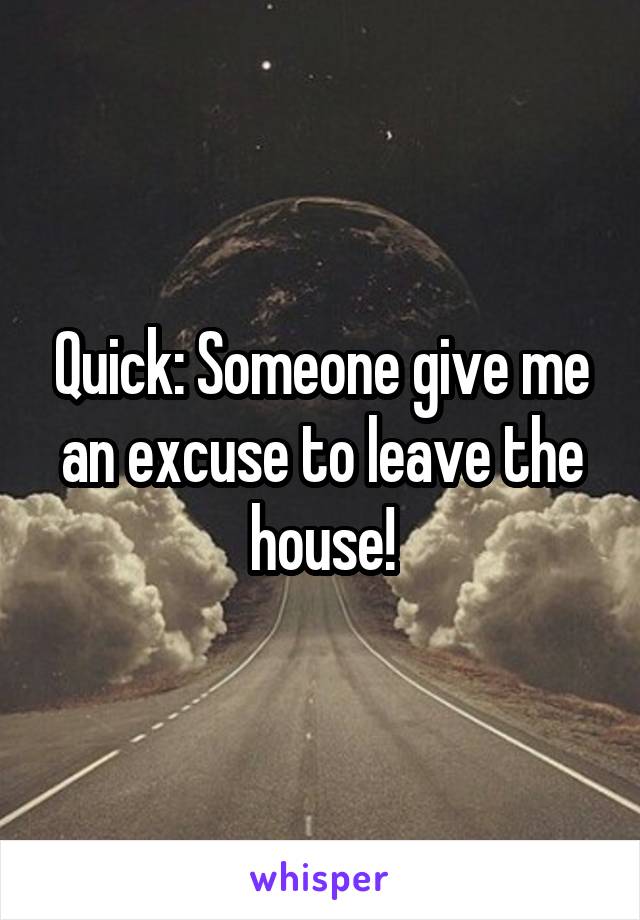 Quick: Someone give me an excuse to leave the house!