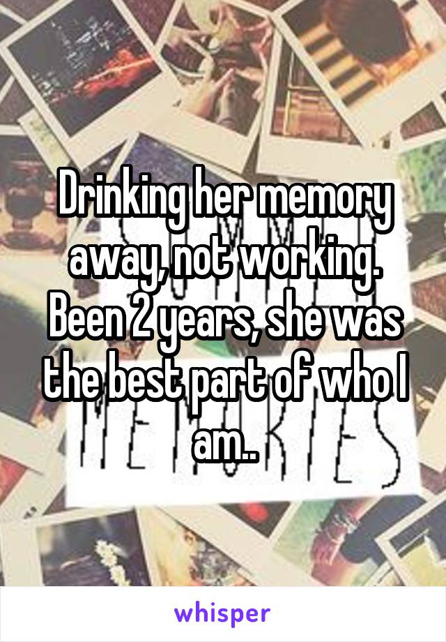 Drinking her memory away, not working. Been 2 years, she was the best part of who I am..