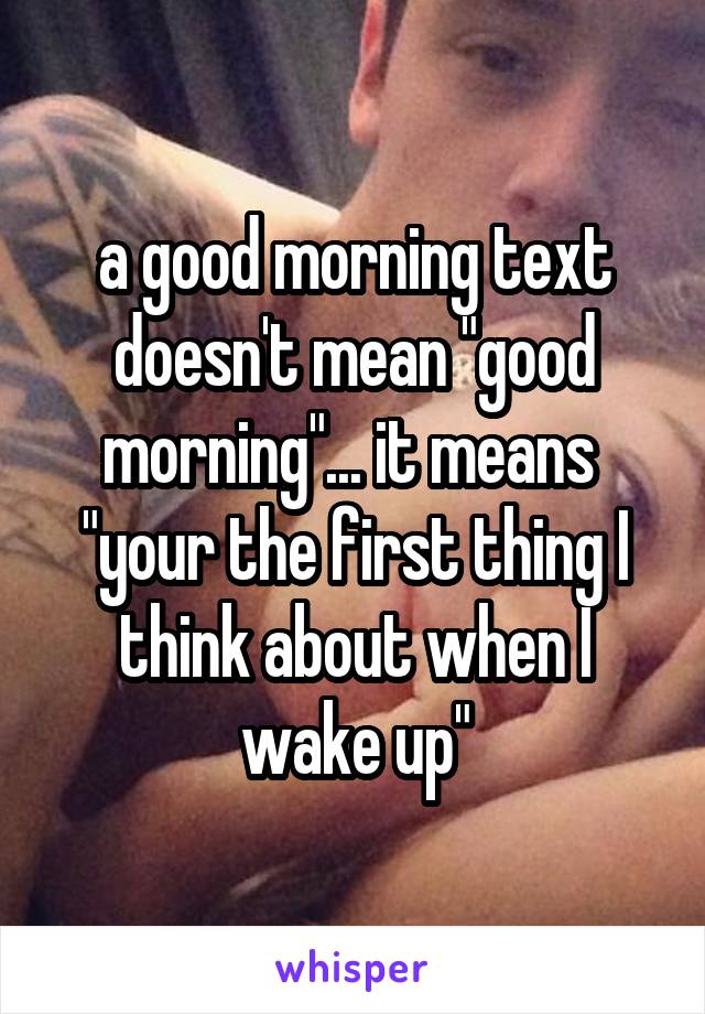 a good morning text doesn't mean "good morning"... it means  "your the first thing I think about when I wake up"