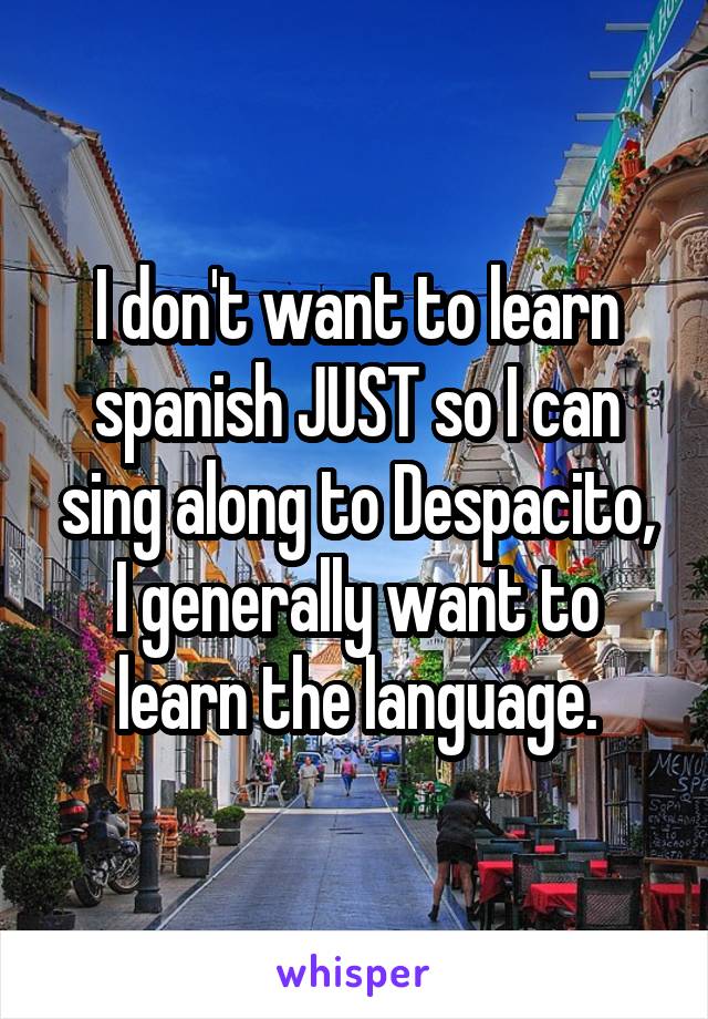 I don't want to learn spanish JUST so I can sing along to Despacito, I generally want to learn the language.