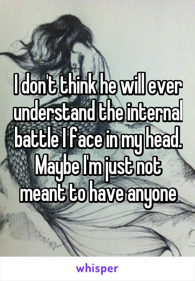 I don't think he will ever understand the internal battle I face in my head. Maybe I'm just not meant to have anyone