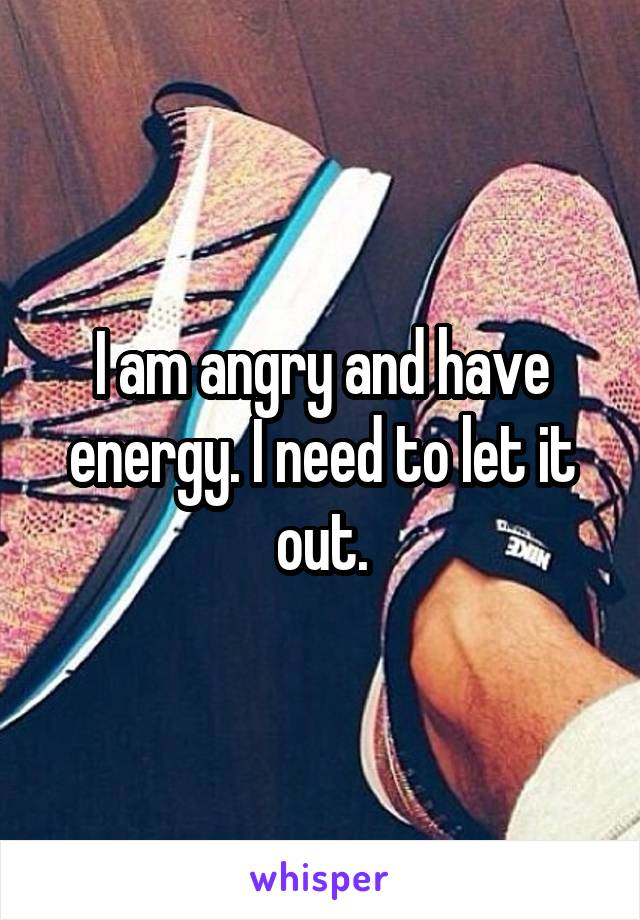 I am angry and have energy. I need to let it out.