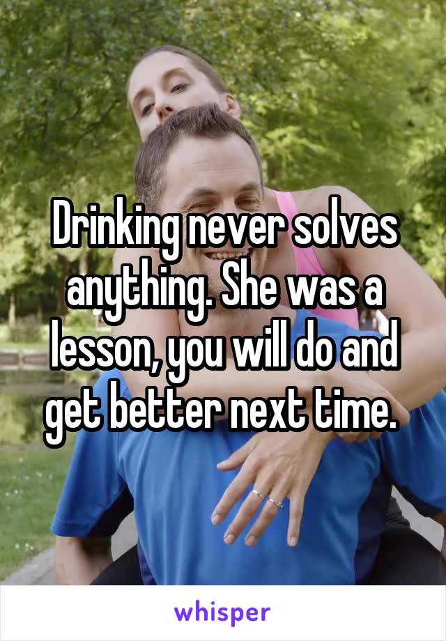 Drinking never solves anything. She was a lesson, you will do and get better next time. 