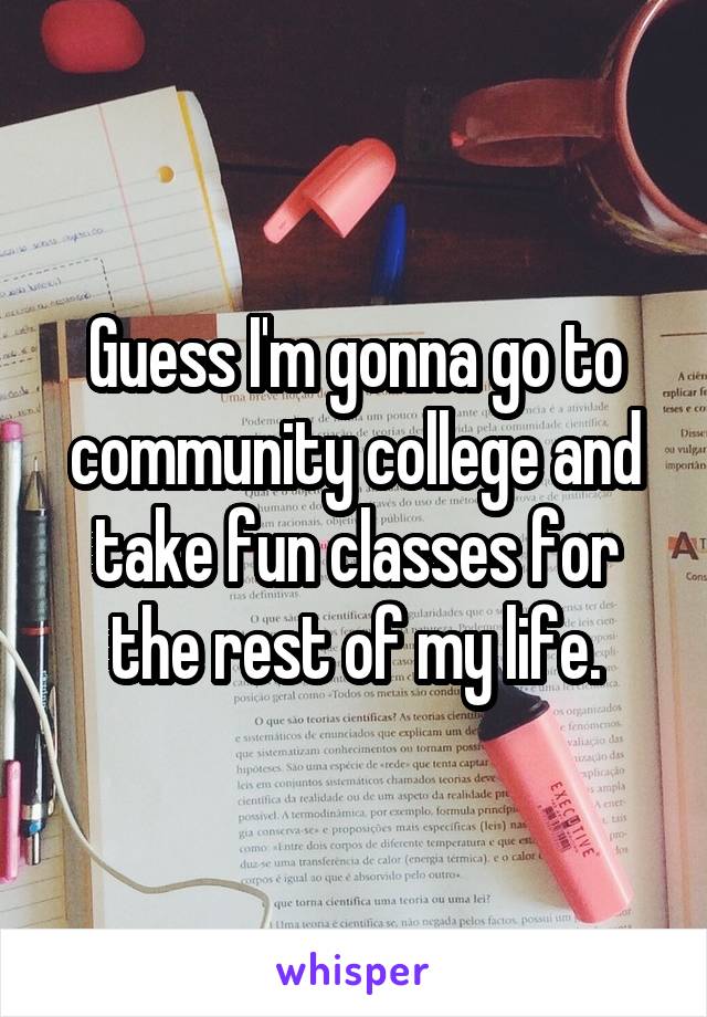 Guess I'm gonna go to community college and take fun classes for the rest of my life.