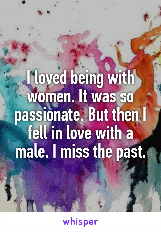 I loved being with women. It was so passionate. But then I fell in love with a male. I miss the past.