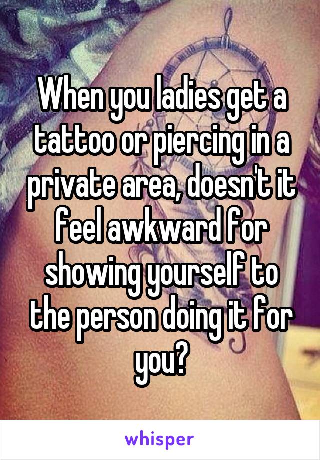 When you ladies get a tattoo or piercing in a private area, doesn't it feel awkward for showing yourself to the person doing it for you?