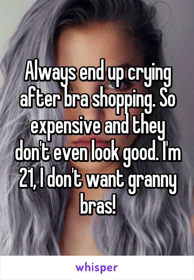 Always end up crying after bra shopping. So expensive and they don't even look good. I'm 21, I don't want granny bras!