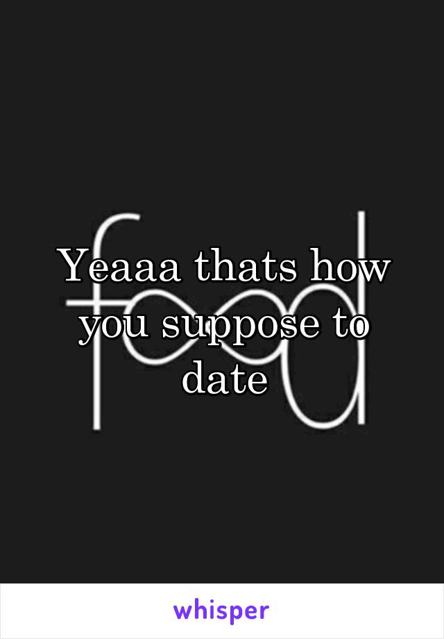 Yeaaa thats how you suppose to date