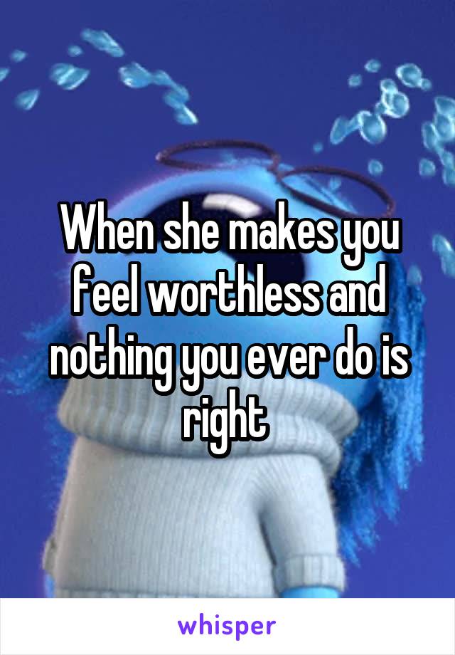 When she makes you feel worthless and nothing you ever do is right 