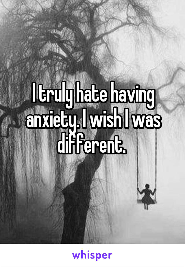 I truly hate having anxiety. I wish I was different. 
