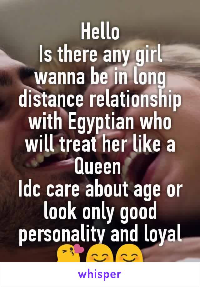 Hello
Is there any girl wanna be in long distance relationship with Egyptian who will treat her like a Queen 
Idc care about age or look only good personality and loyal 😘😊😊