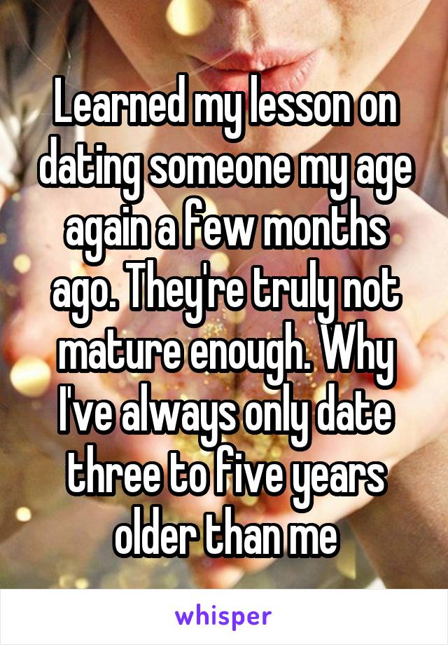 Learned my lesson on dating someone my age again a few months ago. They're truly not mature enough. Why I've always only date three to five years older than me