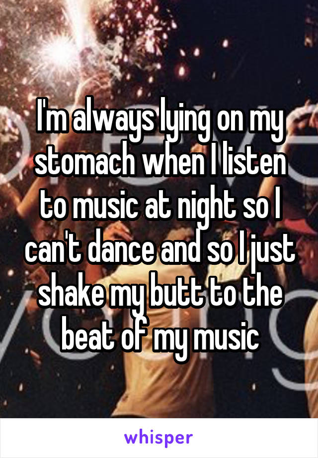 I'm always lying on my stomach when I listen to music at night so I can't dance and so I just shake my butt to the beat of my music