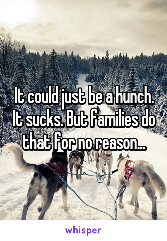 It could just be a hunch. It sucks. But families do that for no reason...