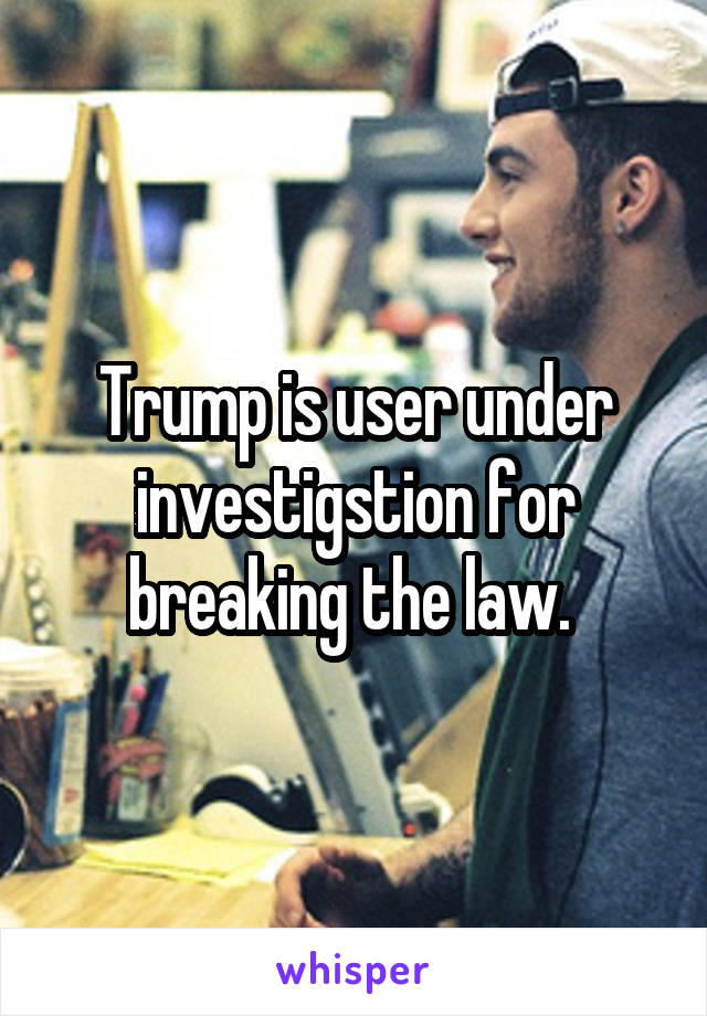 Trump is user under investigstion for breaking the law. 