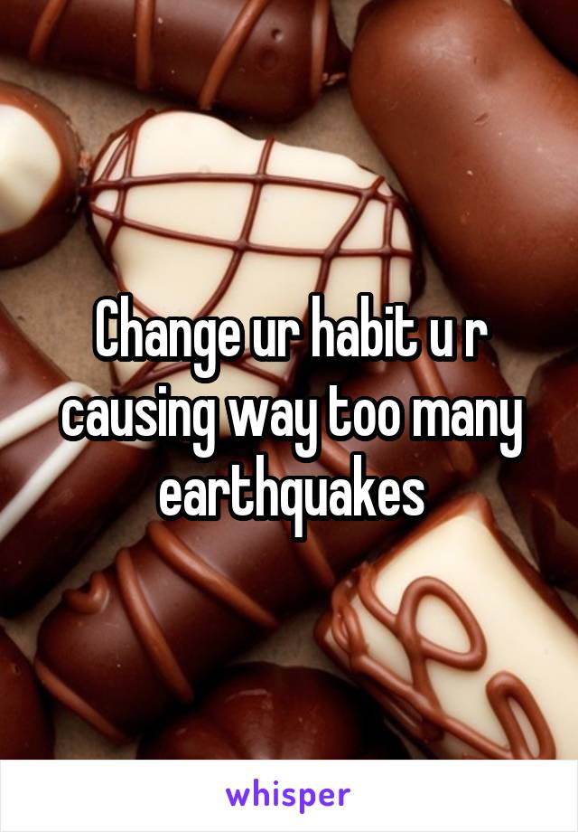 Change ur habit u r causing way too many earthquakes