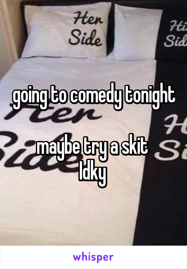 going to comedy tonight 
maybe try a skit 
Idky 
