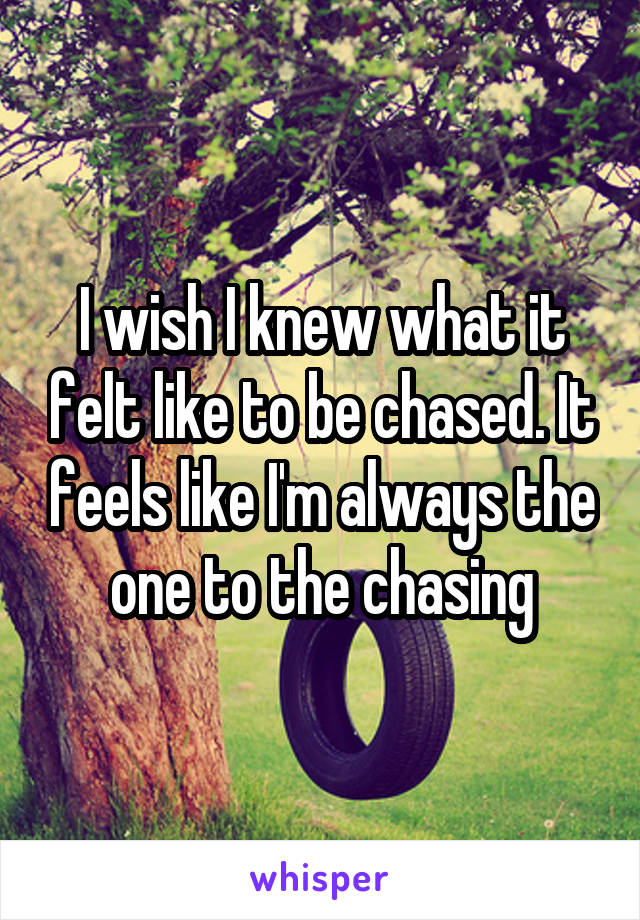 I wish I knew what it felt like to be chased. It feels like I'm always the one to the chasing