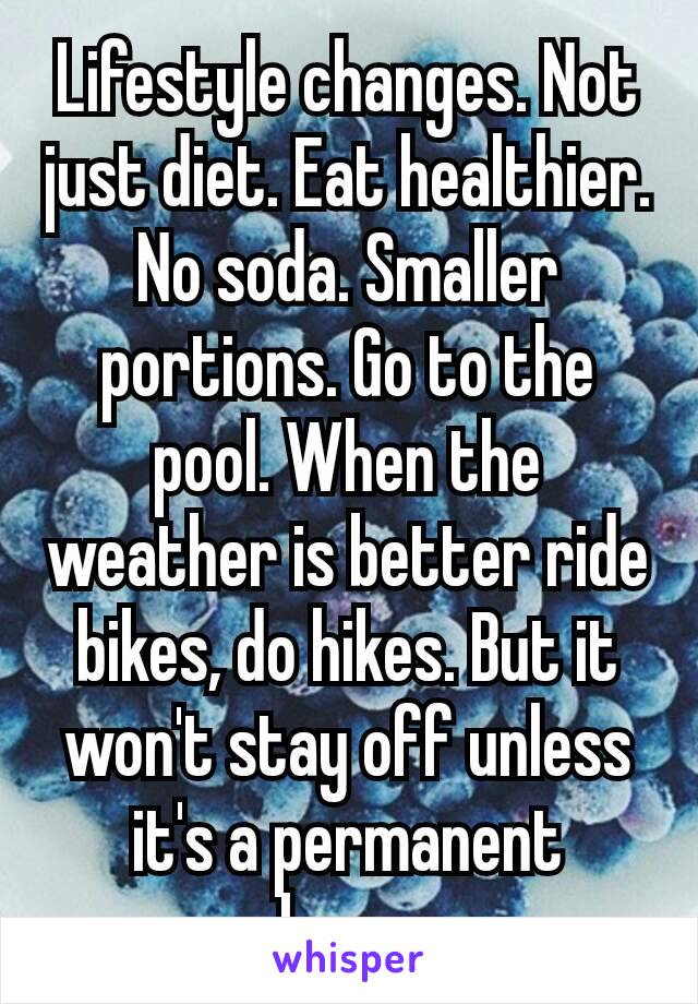 Lifestyle changes. Not just diet. Eat healthier. No soda. Smaller portions. Go to the pool. When the weather is better ride bikes, do hikes. But it won't stay off unless it's a permanent​ change.