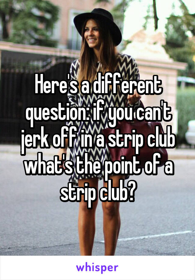 Here's a different question: if you can't jerk off in a strip club what's the point of a strip club?