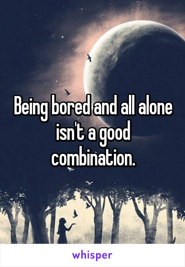 Being bored and all alone isn't a good combination.
