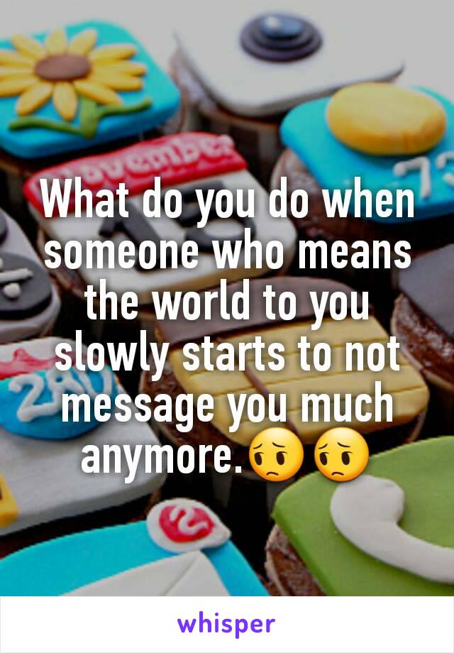 What do you do when someone who means the world to you slowly starts to not message you much anymore.😔😔