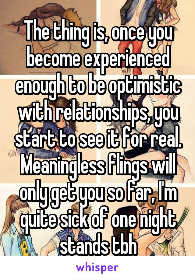 The thing is, once you become experienced enough to be optimistic with relationships, you start to see it for real. Meaningless flings will only get you so far, I'm quite sick of one night stands tbh