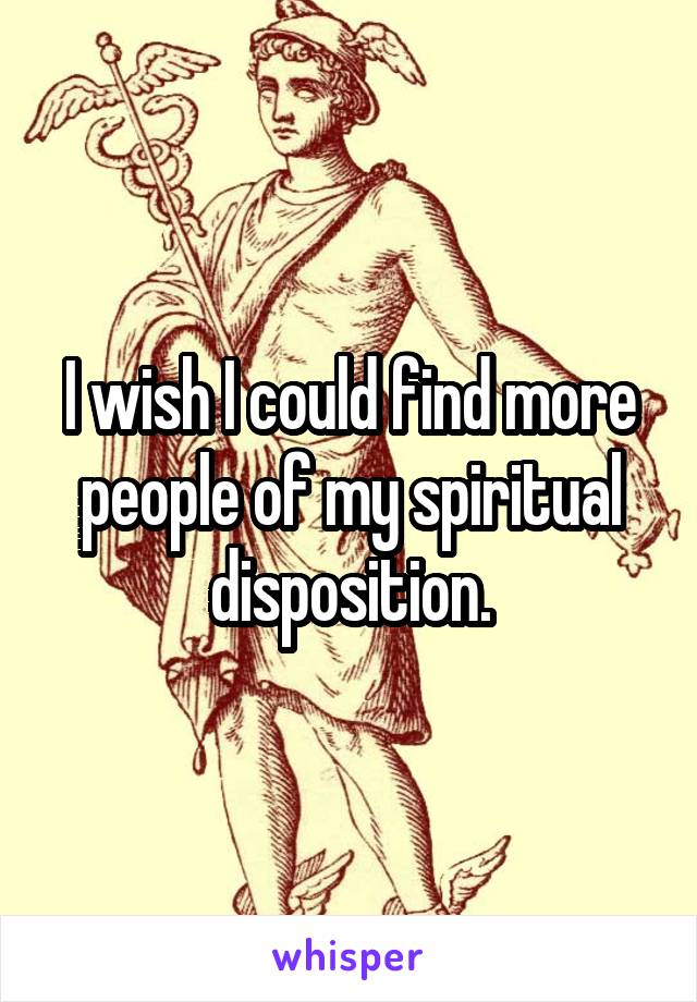 I wish I could find more people of my spiritual disposition.