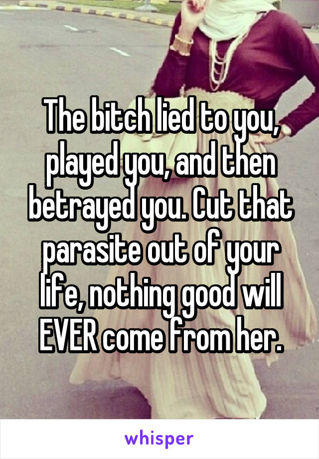 The bitch lied to you, played you, and then betrayed you. Cut that parasite out of your life, nothing good will EVER come from her.