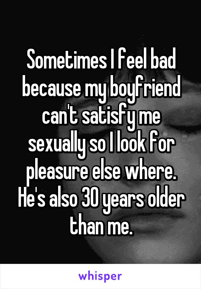 Sometimes I feel bad because my boyfriend can't satisfy me sexually so I look for pleasure else where. He's also 30 years older than me.