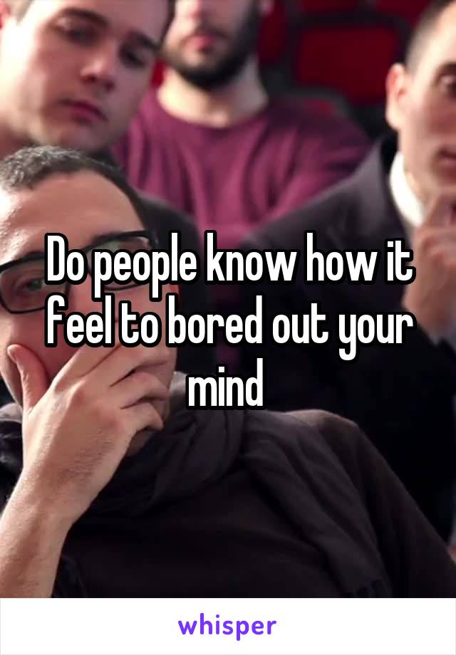 Do people know how it feel to bored out your mind 
