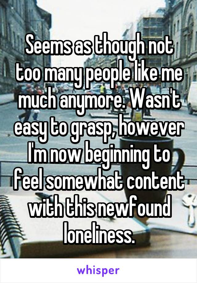 Seems as though not too many people like me much anymore. Wasn't easy to grasp, however I'm now beginning to feel somewhat content with this newfound loneliness.