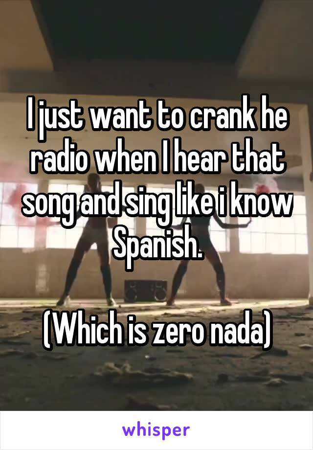 I just want to crank he radio when I hear that song and sing like i know Spanish.

(Which is zero nada)
