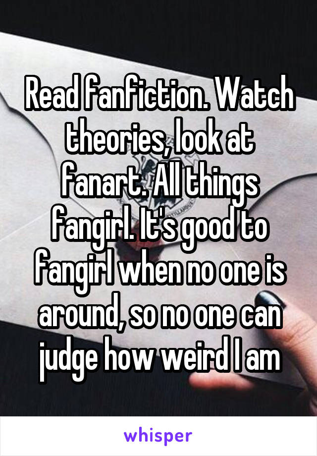 Read fanfiction. Watch theories, look at fanart. All things fangirl. It's good to fangirl when no one is around, so no one can judge how weird I am