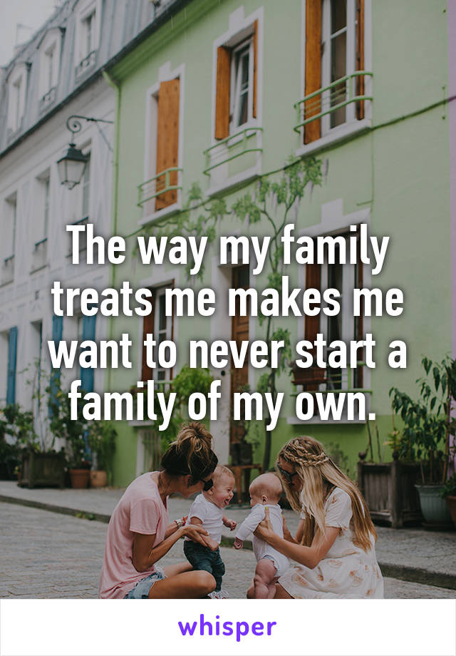 The way my family treats me makes me want to never start a family of my own. 