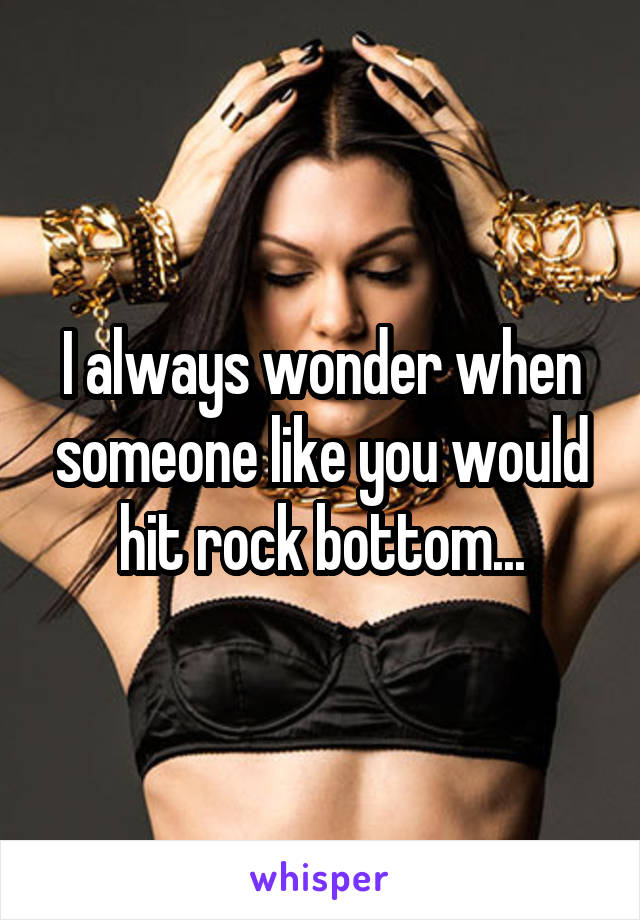 I always wonder when someone like you would hit rock bottom...