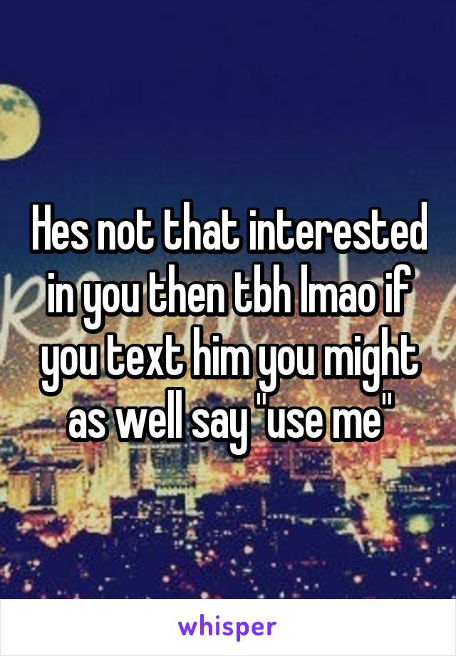 Hes not that interested in you then tbh lmao if you text him you might as well say "use me"