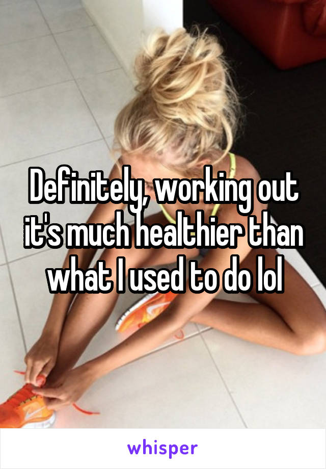 Definitely, working out it's much healthier than what I used to do lol
