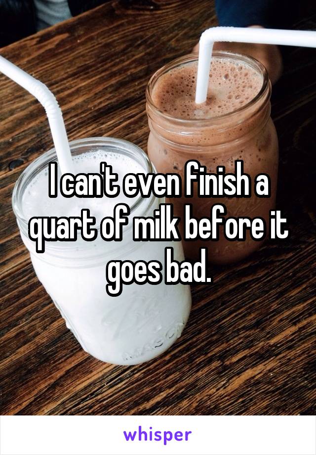 I can't even finish a quart of milk before it goes bad.