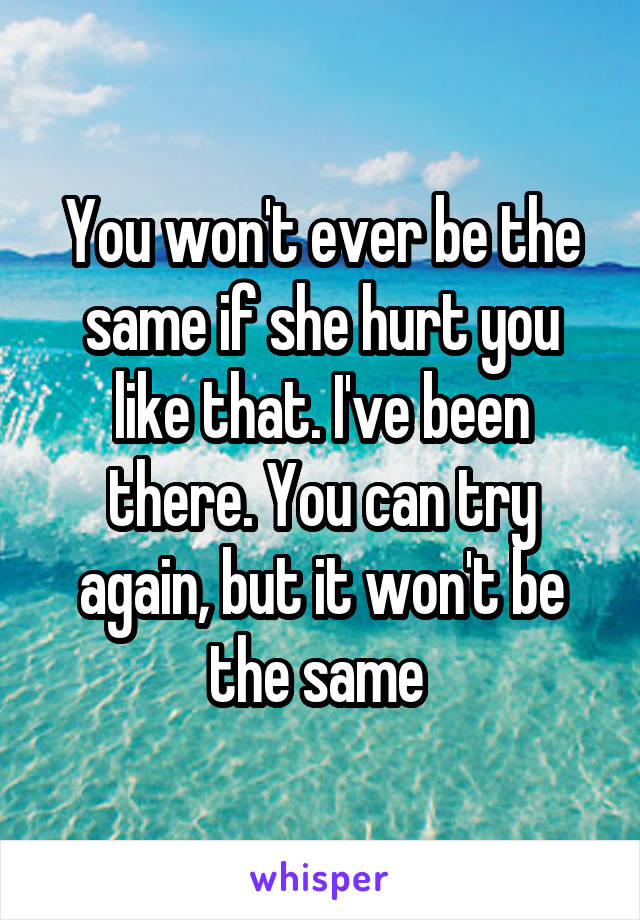 You won't ever be the same if she hurt you like that. I've been there. You can try again, but it won't be the same 