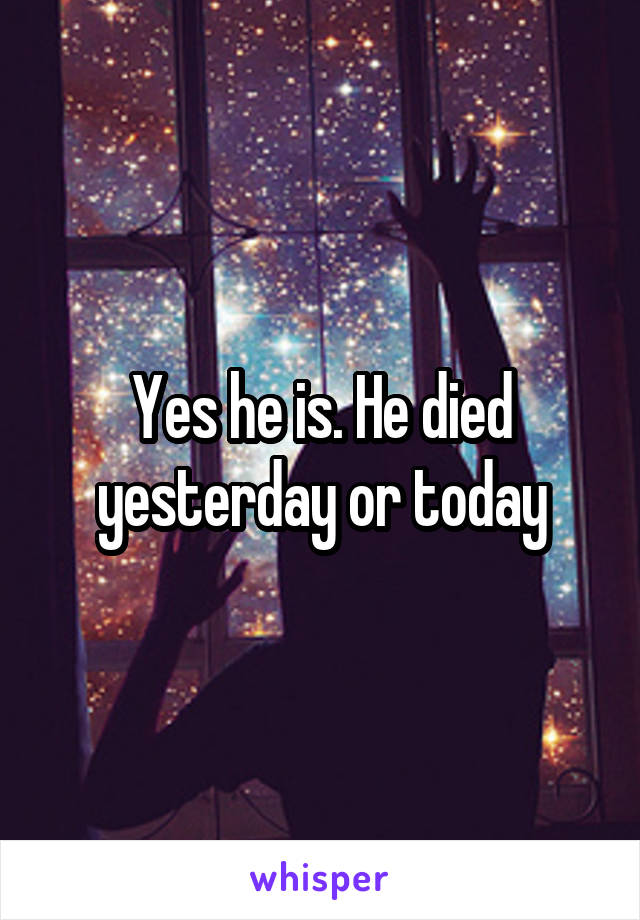 Yes he is. He died yesterday or today