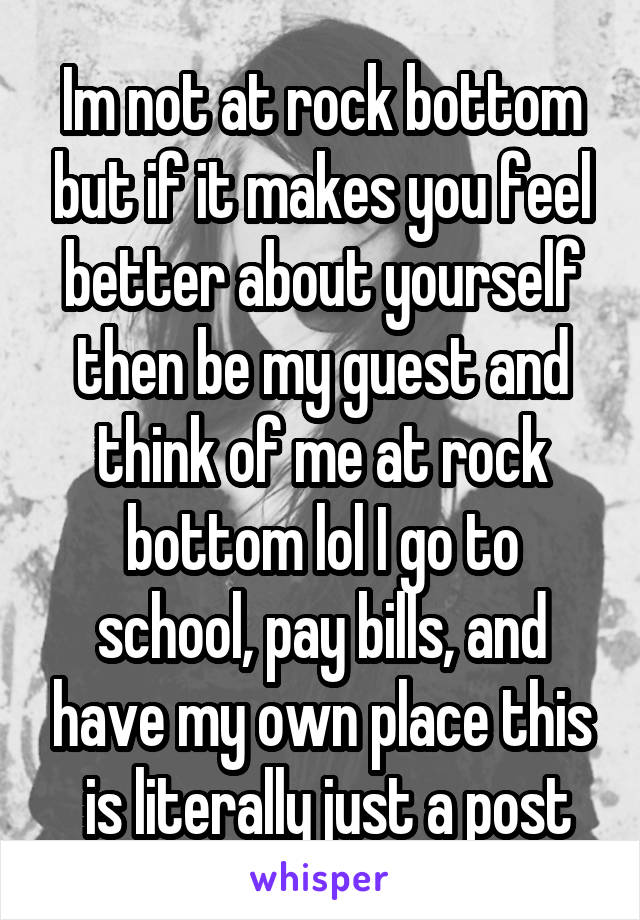 Im not at rock bottom but if it makes you feel better about yourself then be my guest and think of me at rock bottom lol I go to school, pay bills, and have my own place this
 is literally just a post